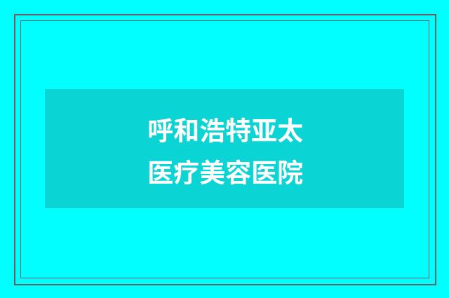 呼和浩特亚太医疗美容医院品牌