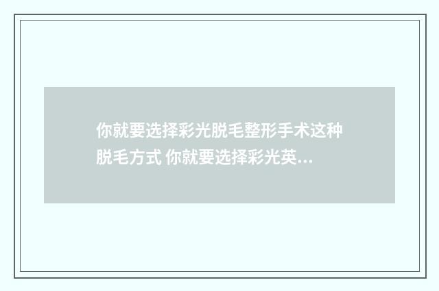 你就要选择彩光脱毛整形手术这种脱毛方式 你就要选择彩光英文