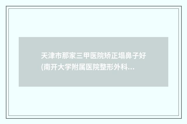 天津市那家三甲医院矫正塌鼻子好(南开大学附属医院整形外科领衔榜前三名)