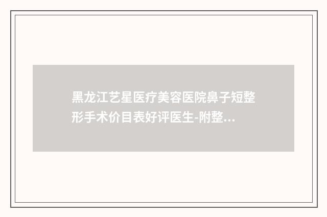 黑龙江艺星医疗美容医院鼻子短整形手术价目表好评医生-附整形价格表(费用)