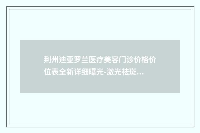荆州迪亚罗兰医疗美容门诊价格价位表全新详细曝光-激光祛斑手术祛痣案例