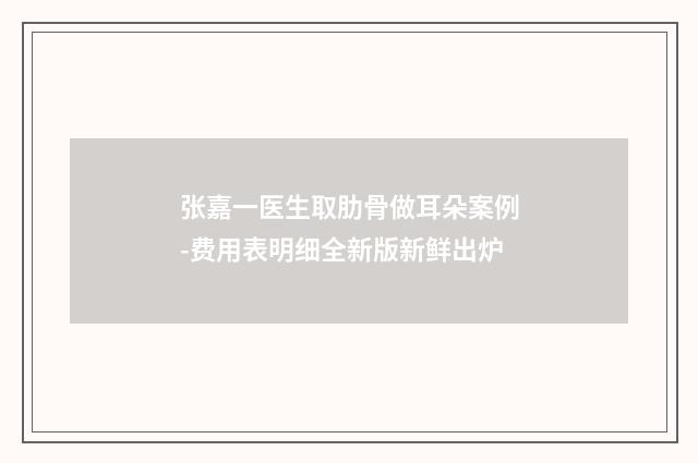 张嘉一医生取肋骨做耳朵案例-费用表明细全新版新鲜出炉