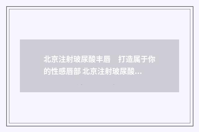 北京注射玻尿酸丰唇　打造属于你的性感唇部 北京注射玻尿酸哪个医院比较好