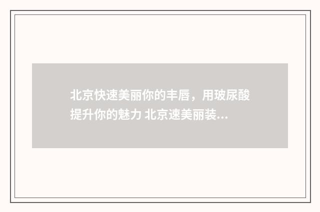 北京快速美丽你的丰唇，用玻尿酸提升你的魅力 北京速美丽装饰设计有限公司