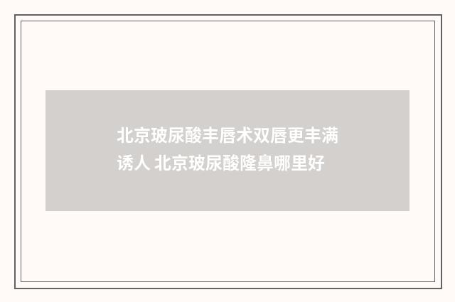北京玻尿酸丰唇术双唇更丰满诱人 北京玻尿酸隆鼻哪里好