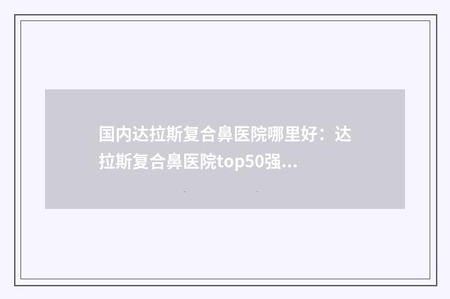 国内达拉斯复合鼻医院哪里好：达拉斯复合鼻医院top50强集结在此