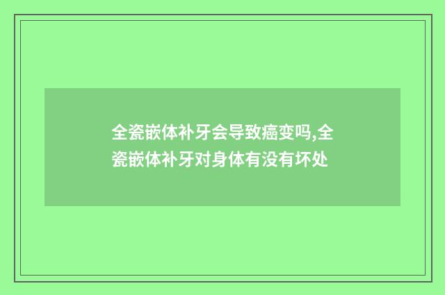 全瓷嵌体补牙会导致癌变吗,全瓷嵌体补牙对身体有没有坏处