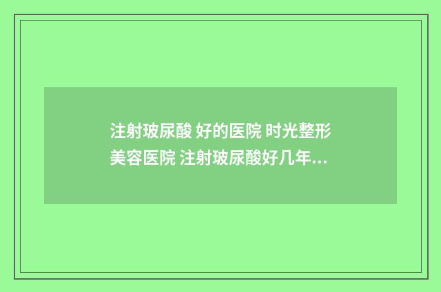 注射玻尿酸 好的医院 时光整形美容医院 注射玻尿酸好几年了出现肿胀