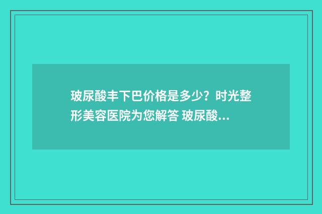 玻尿酸丰下巴价格是多少？时光整形美容医院为您解答 玻尿酸丰下巴要多少钱