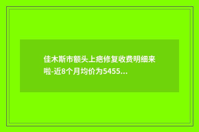 佳木斯市额头上疤修复收费明细来啦-近8个月均价为5455元