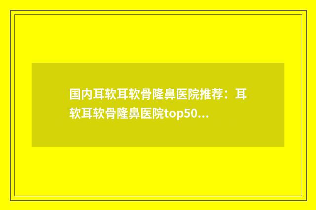 国内耳软耳软骨隆鼻医院推荐：耳软耳软骨隆鼻医院top50强全新get