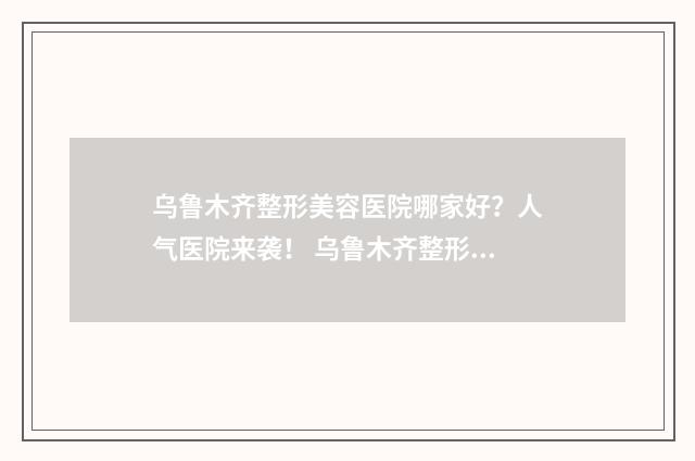 乌鲁木齐整形美容医院哪家好？人气医院来袭！ 乌鲁木齐整形美容医院地址