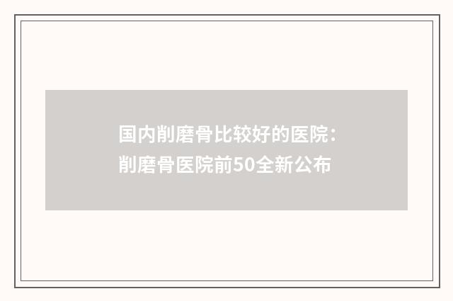国内削磨骨比较好的医院：削磨骨医院前50全新公布