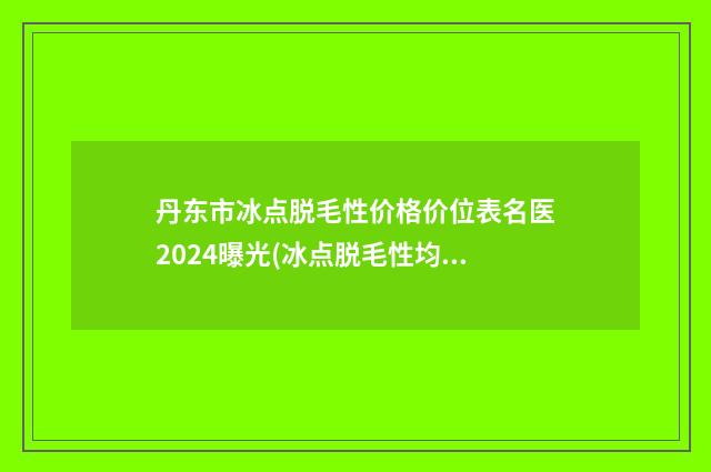 丹东市冰点脱毛性价格价位表名医2024曝光(冰点脱毛性均价为：382元）