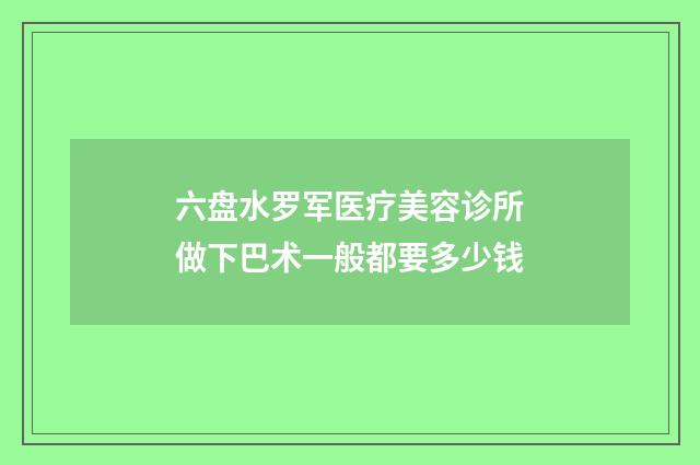 六盘水罗军医疗美容诊所做下巴术一般都要多少钱