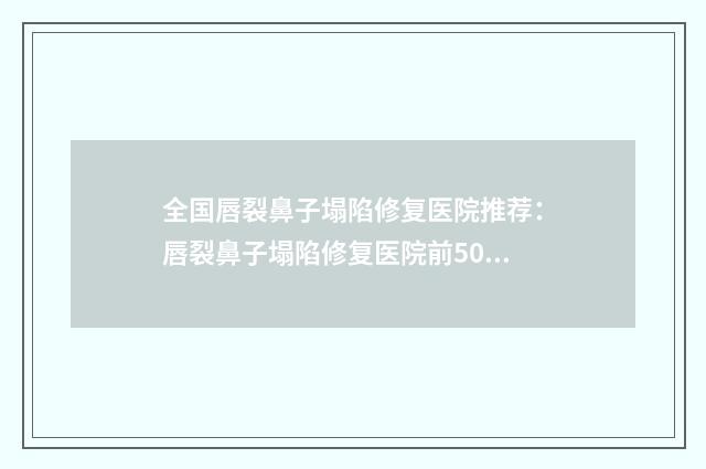全国唇裂鼻子塌陷修复医院推荐：唇裂鼻子塌陷修复医院前50佳综合更新