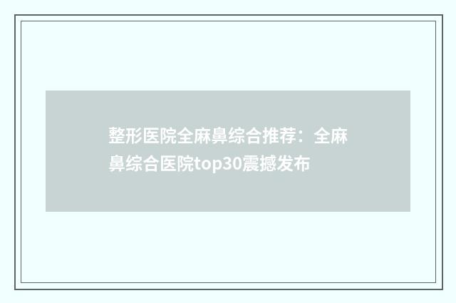 整形医院全麻鼻综合推荐：全麻鼻综合医院top30震撼发布