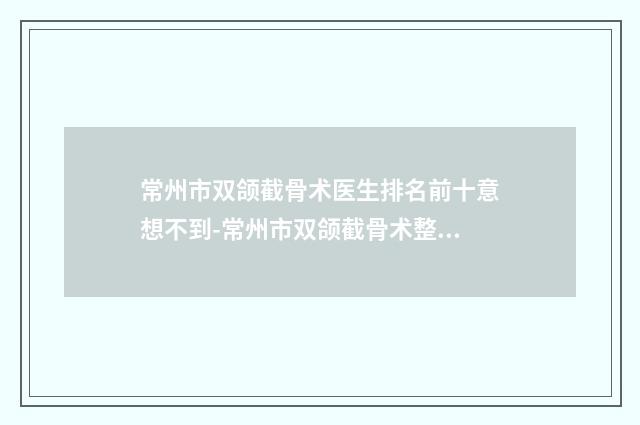 常州市双颌截骨术医生排名前十意想不到-常州市双颌截骨术整形医生