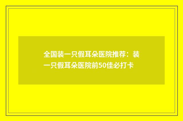 全国装一只假耳朵医院推荐：装一只假耳朵医院前50佳必打卡