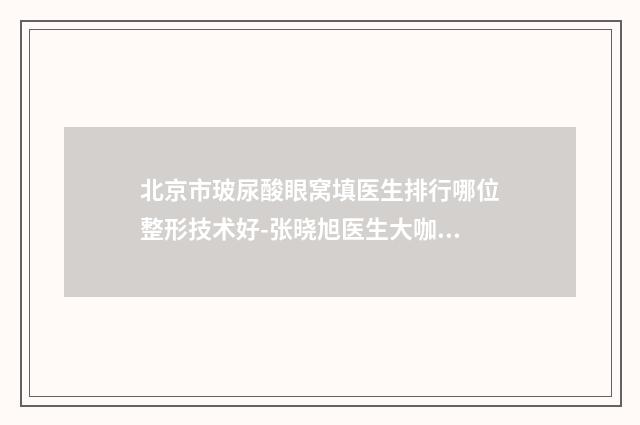 北京市玻尿酸眼窝填医生排行哪位整形技术好-张晓旭医生大咖点评对比