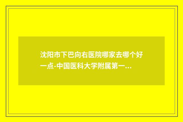 沈阳市下巴向右医院哪家去哪个好一点-中国医科大学附属第一医院整形美容外科领先榜一