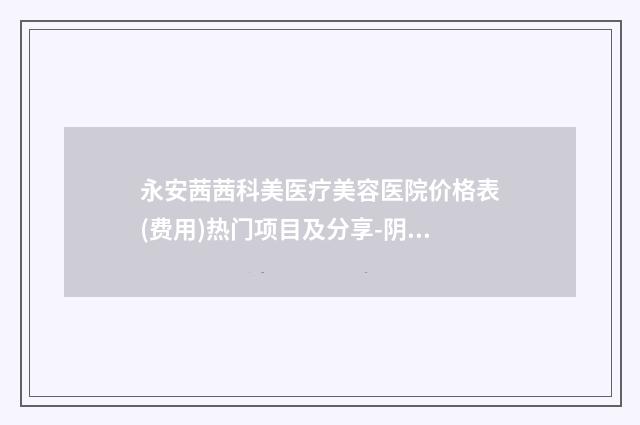 永安茜茜科美医疗美容医院价格表(费用)热门项目及分享-阴道紧致激光术案例