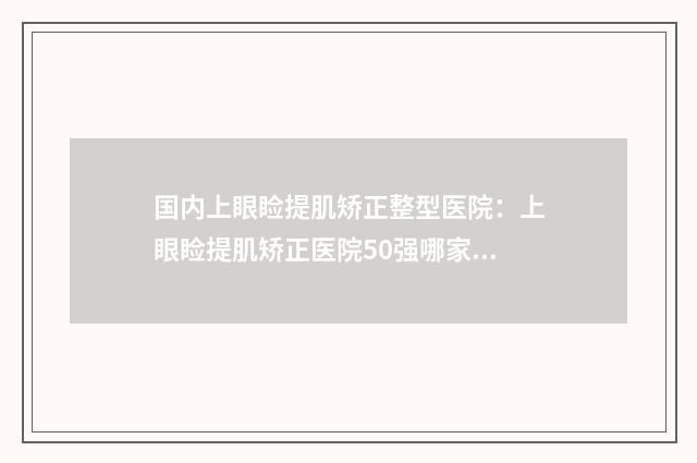 国内上眼睑提肌矫正整型医院：上眼睑提肌矫正医院50强哪家有实力