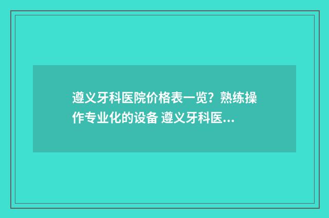 遵义牙科医院价格表一览？熟练操作专业化的设备 遵义牙科医院价目表图片