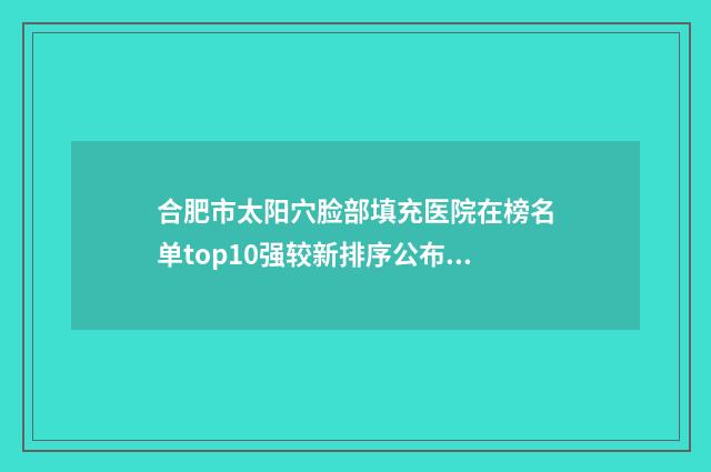 合肥市太阳穴脸部填充医院在榜名单top10强较新排序公布（合肥市太阳穴脸部填充整形医院）