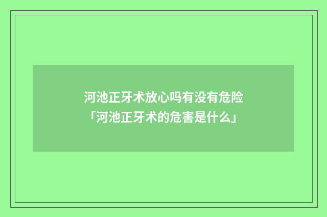 河池正牙术放心吗有没有危险「河池正牙术的危害是什么」
