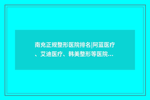 南充正规整形医院排名|阿蓝医疗、艾迪医疗、韩美整形等医院值得一试！ 南充正规整形医院