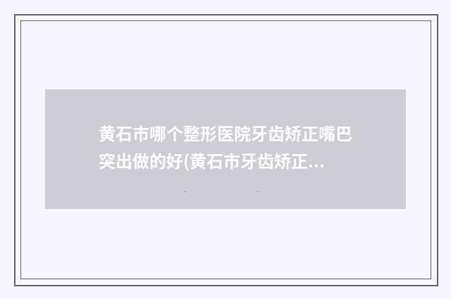 黄石市哪个整形医院牙齿矫正嘴巴突出做的好(黄石市牙齿矫正嘴巴突出医院上榜名单前十佳哪个靠谱)