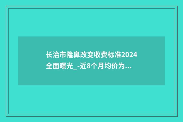 长治市隆鼻改变收费标准2024全面曝光_-近8个月均价为33536元
