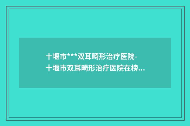 十堰市***双耳畸形治疗医院-十堰市双耳畸形治疗医院在榜名单top10有名的公立私立都有