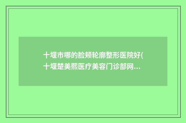 十堰市哪的脸颊轮廓整形医院好(十堰楚美熙医疗美容门诊部网友口碑推荐)