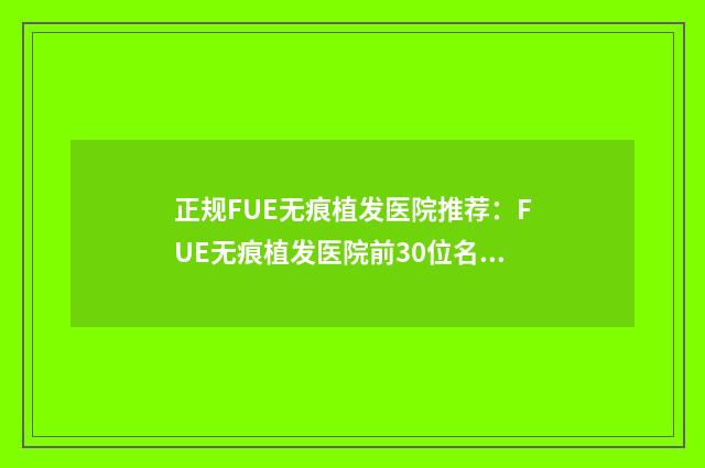正规FUE无痕植发医院推荐：FUE无痕植发医院前30位名单在这里
