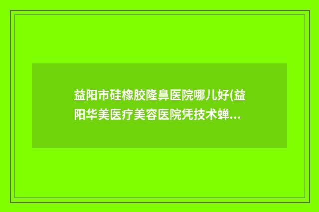 益阳市硅橡胶隆鼻医院哪儿好(益阳华美医疗美容医院凭技术蝉联前几)
