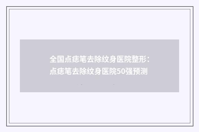 全国点痣笔去除纹身医院整形：点痣笔去除纹身医院50强预测