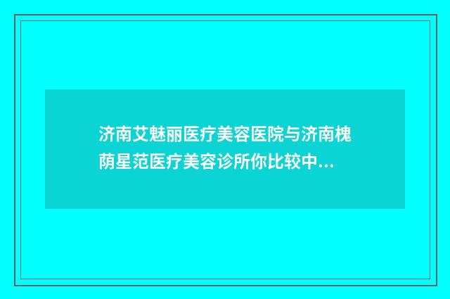 济南艾魅丽医疗美容医院与济南槐荫星范医疗美容诊所你比较中意哪一家