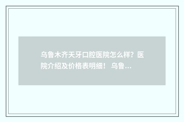 乌鲁木齐天牙口腔医院怎么样？医院介绍及价格表明细！ 乌鲁木齐天牙口腔医院