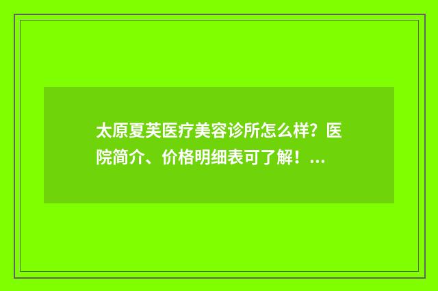 太原夏芙医疗美容诊所怎么样？医院简介、价格明细表可了解！ 太原夏芙医疗美容院地址