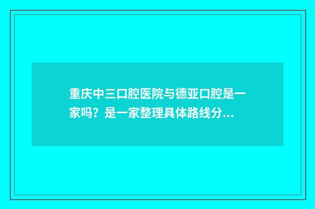 重庆中三口腔医院与德亚口腔是一家吗？是一家整理具体路线分享出来