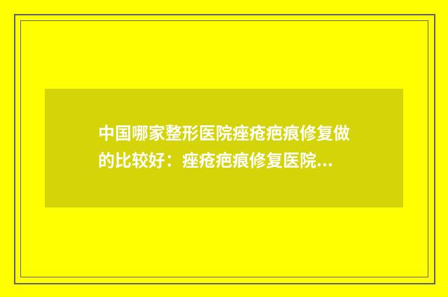 中国哪家整形医院痤疮疤痕修复做的比较好：痤疮疤痕修复医院前50强哪几家技术棒