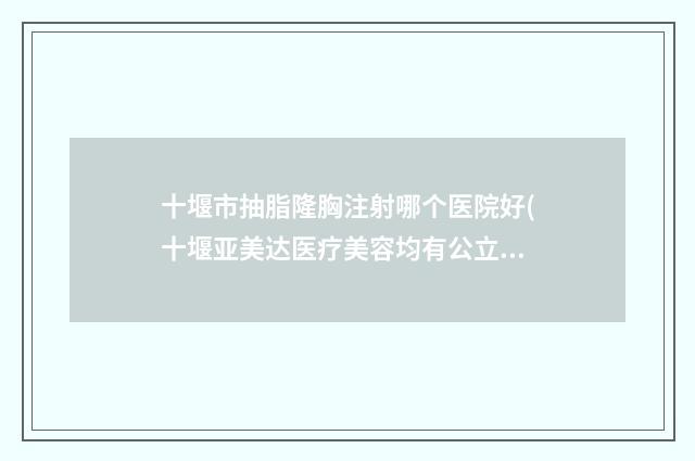 十堰市抽脂隆胸注射哪个医院好(十堰亚美达医疗美容均有公立整形医生上榜)