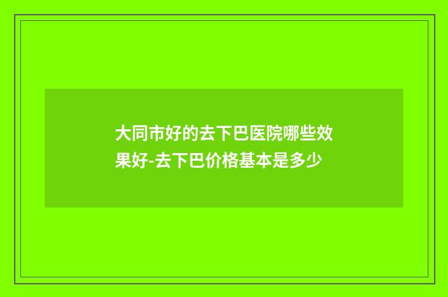 大同市好的去下巴医院哪些效果好-去下巴价格基本是多少