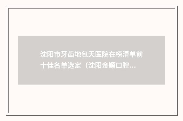 沈阳市牙齿地包天医院在榜清单前十佳名单选定（沈阳金顺口腔（沈北总部）深得人心）