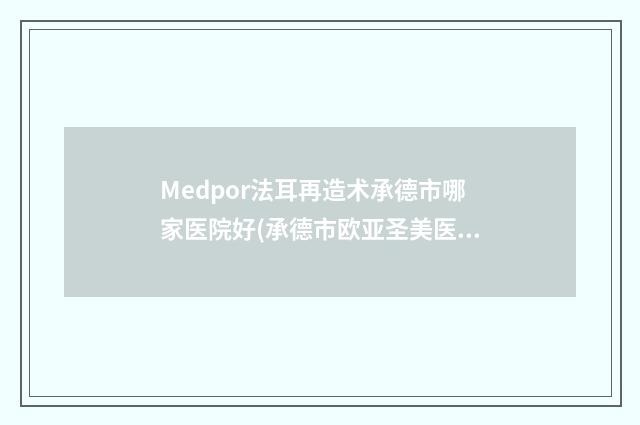 Medpor法耳再造术承德市哪家医院好(承德市欧亚圣美医疗美容门诊部实力口碑测评~)