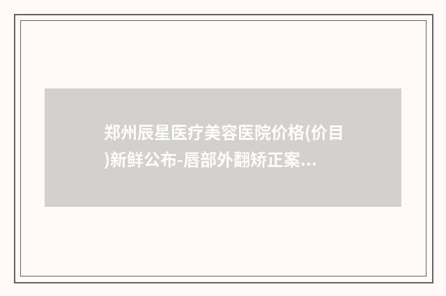 郑州辰星医疗美容医院价格(价目)新鲜公布-唇部外翻矫正案例