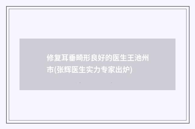修复耳垂畸形良好的医生王池州市(张辉医生实力专家出炉)