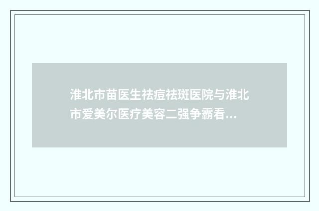 淮北市苗医生祛痘祛斑医院与淮北市爱美尔医疗美容二强争霸看你选哪家